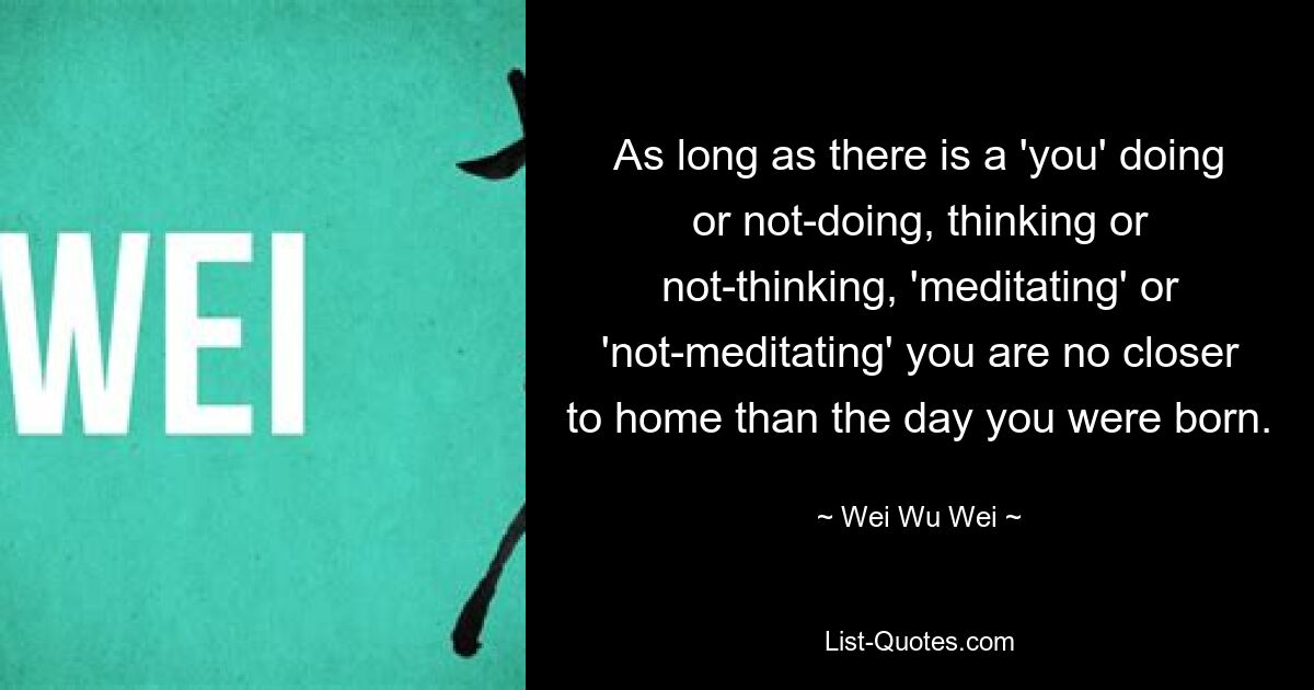 As long as there is a 'you' doing or not-doing, thinking or not-thinking, 'meditating' or 'not-meditating' you are no closer to home than the day you were born. — © Wei Wu Wei