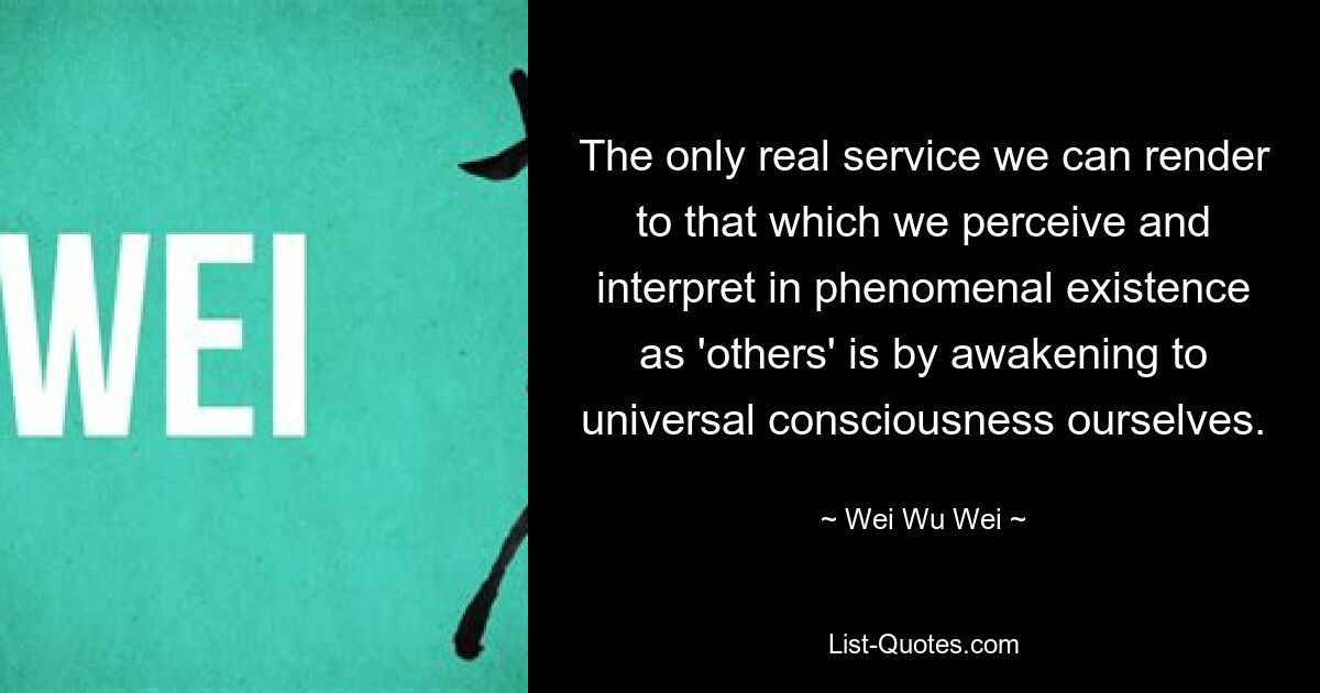 The only real service we can render to that which we perceive and interpret in phenomenal existence as 'others' is by awakening to universal consciousness ourselves. — © Wei Wu Wei