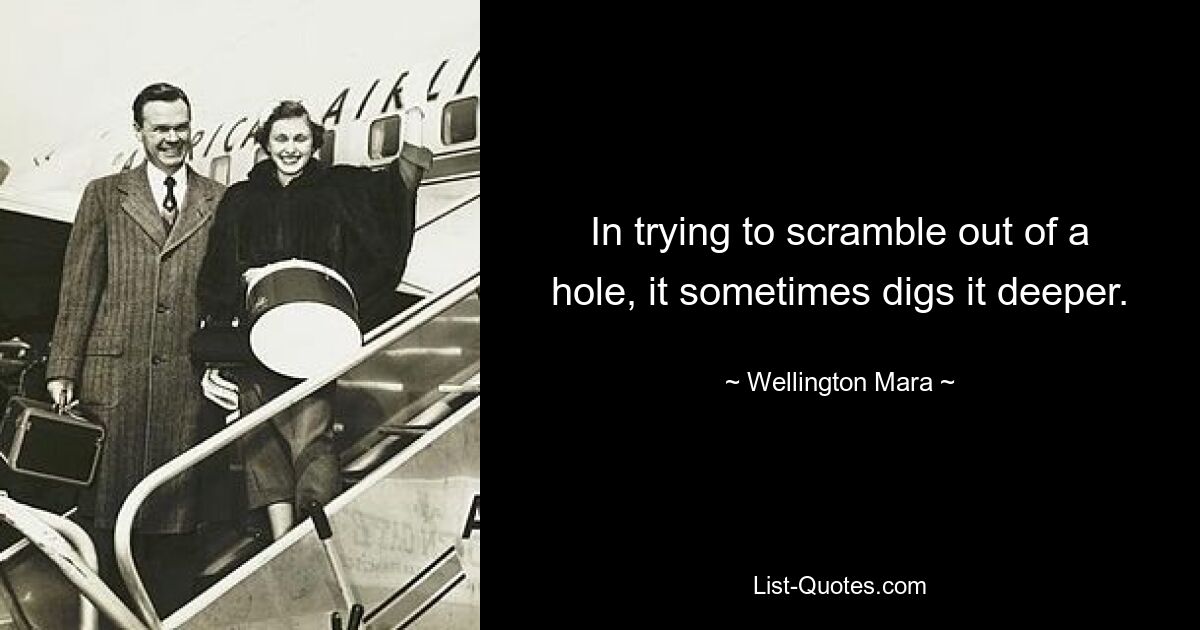 In trying to scramble out of a hole, it sometimes digs it deeper. — © Wellington Mara