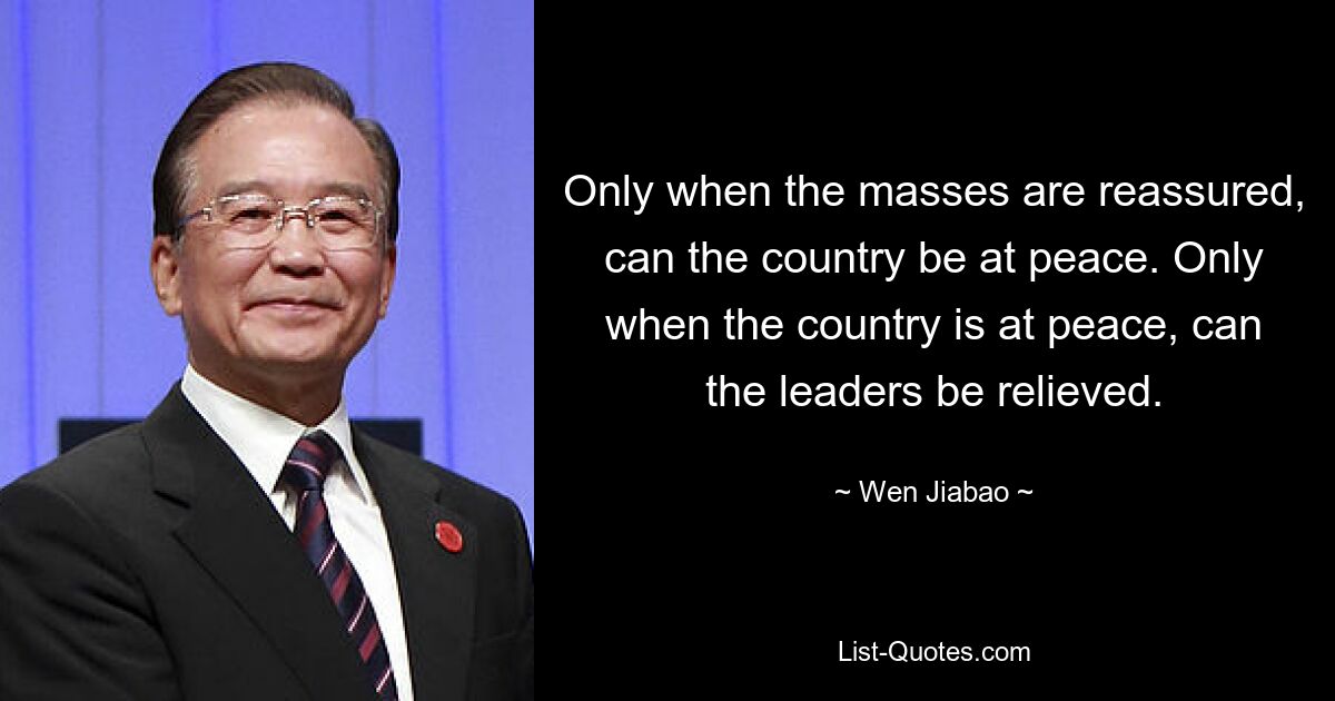 Only when the masses are reassured, can the country be at peace. Only when the country is at peace, can the leaders be relieved. — © Wen Jiabao