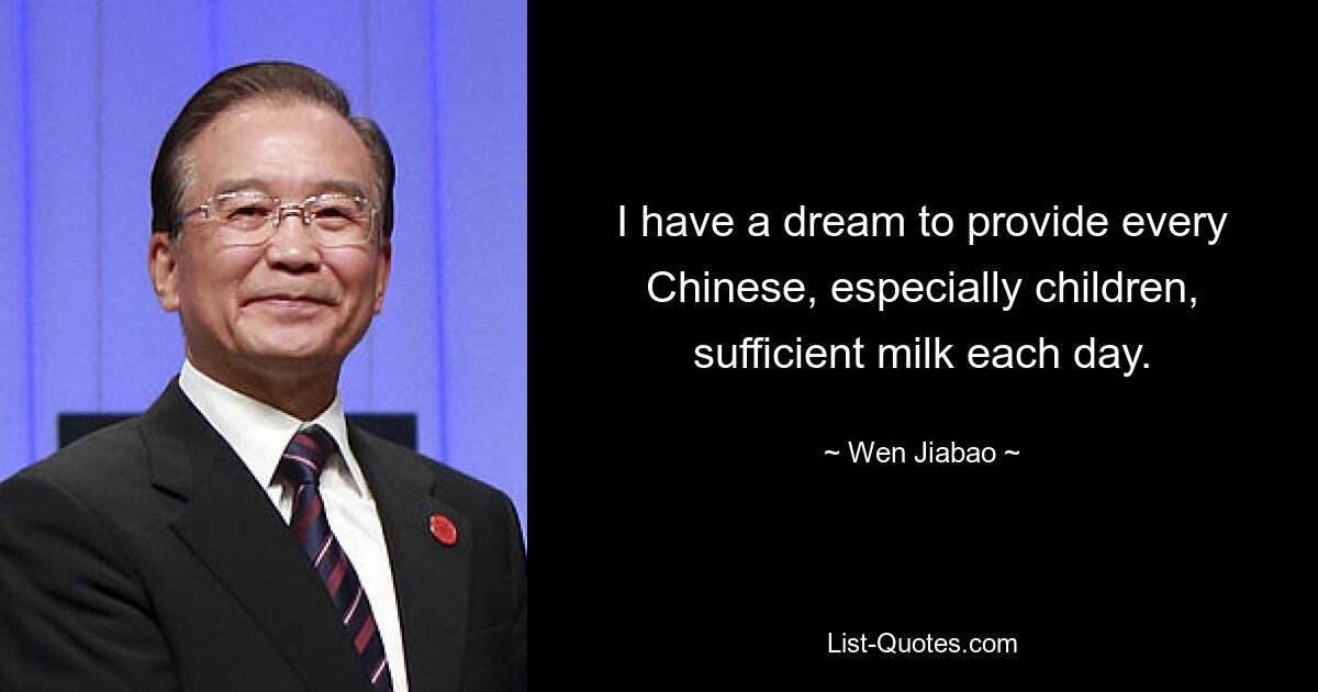 I have a dream to provide every Chinese, especially children, sufficient milk each day. — © Wen Jiabao