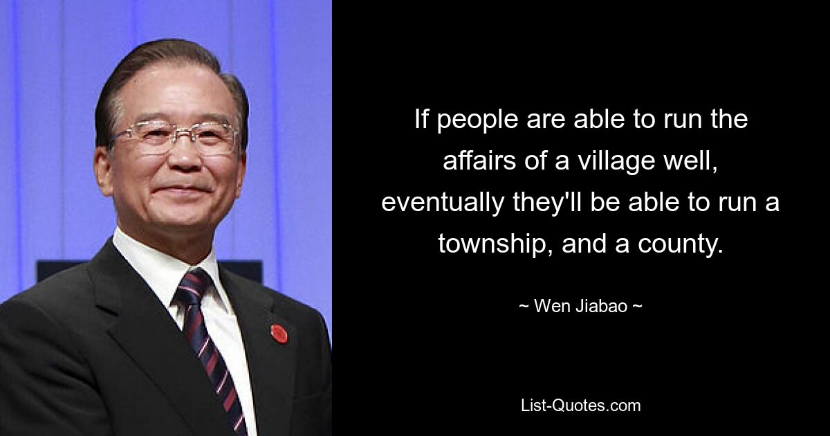 If people are able to run the affairs of a village well, eventually they'll be able to run a township, and a county. — © Wen Jiabao