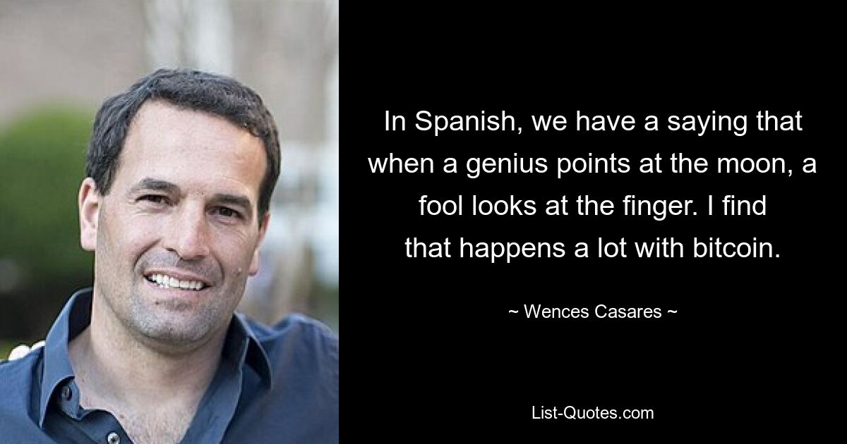 In Spanish, we have a saying that when a genius points at the moon, a fool looks at the finger. I find that happens a lot with bitcoin. — © Wences Casares