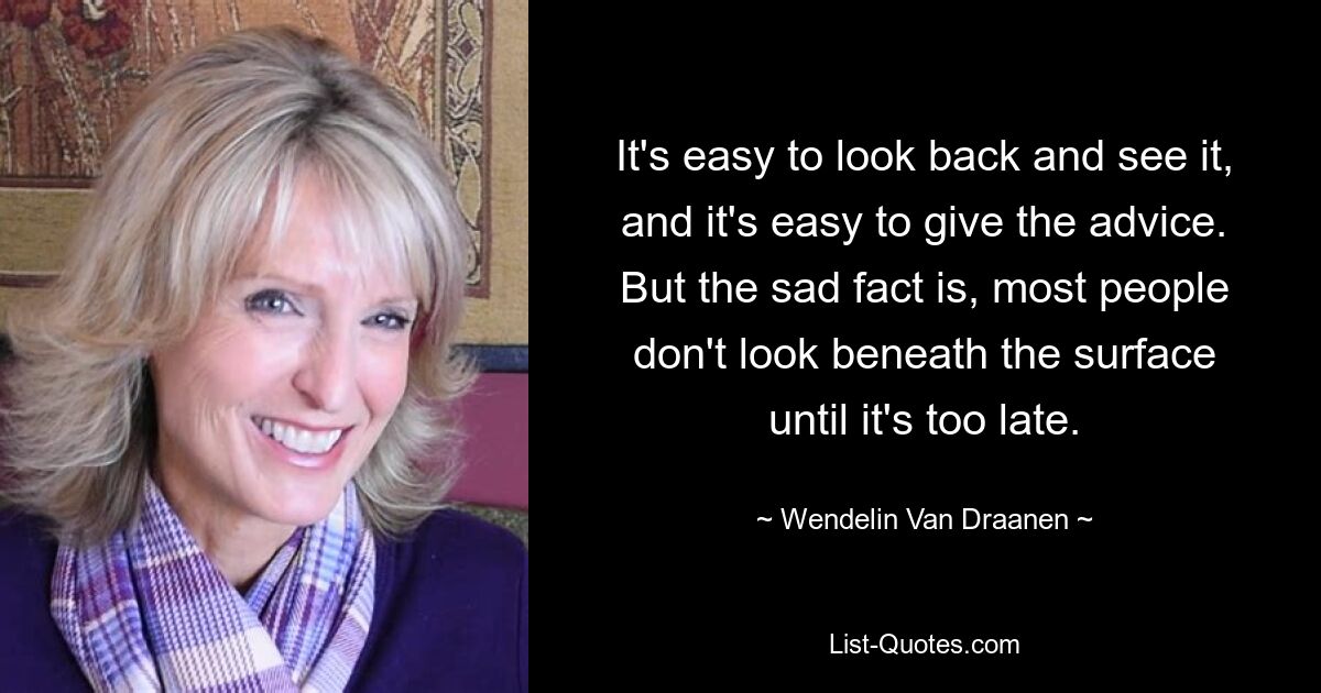 It's easy to look back and see it, and it's easy to give the advice. But the sad fact is, most people don't look beneath the surface until it's too late. — © Wendelin Van Draanen