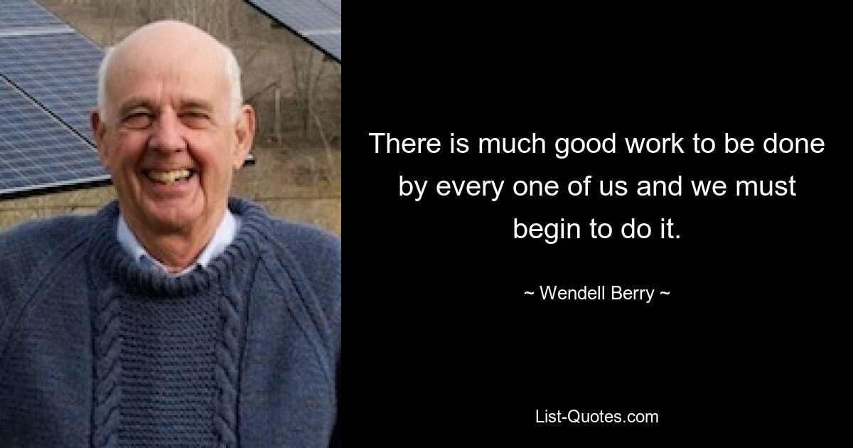 There is much good work to be done by every one of us and we must begin to do it. — © Wendell Berry