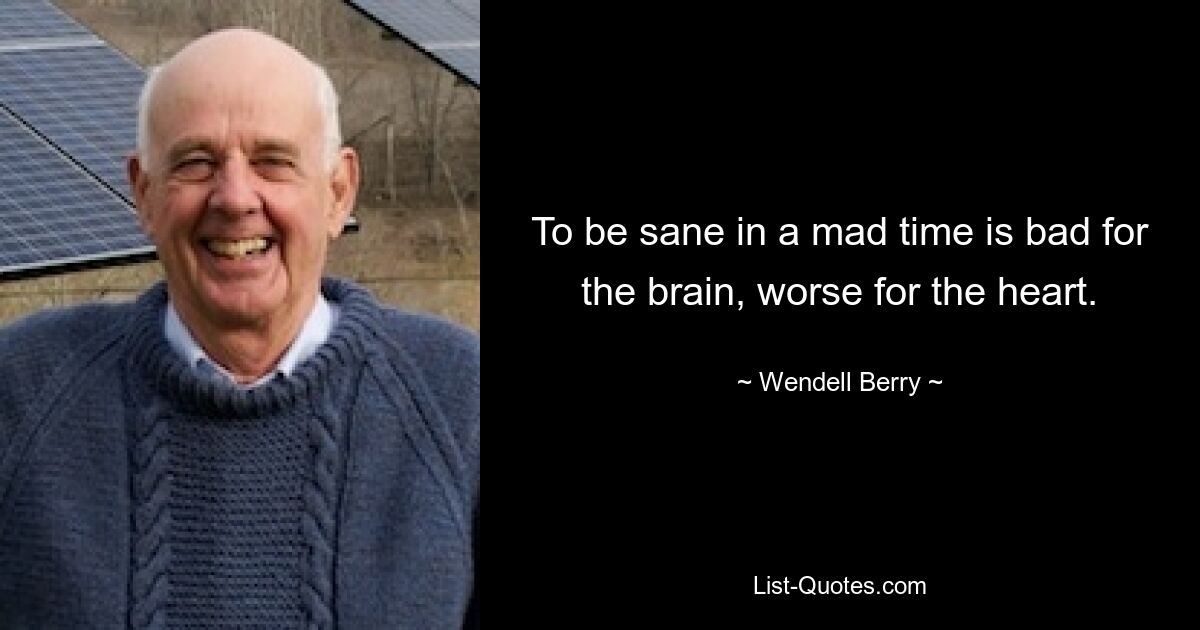 To be sane in a mad time is bad for the brain, worse for the heart. — © Wendell Berry