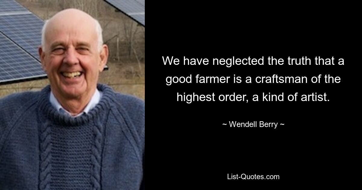 We have neglected the truth that a good farmer is a craftsman of the highest order, a kind of artist. — © Wendell Berry