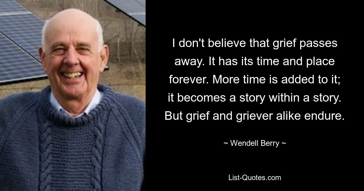 I don't believe that grief passes away. It has its time and place forever. More time is added to it; it becomes a story within a story. But grief and griever alike endure. — © Wendell Berry