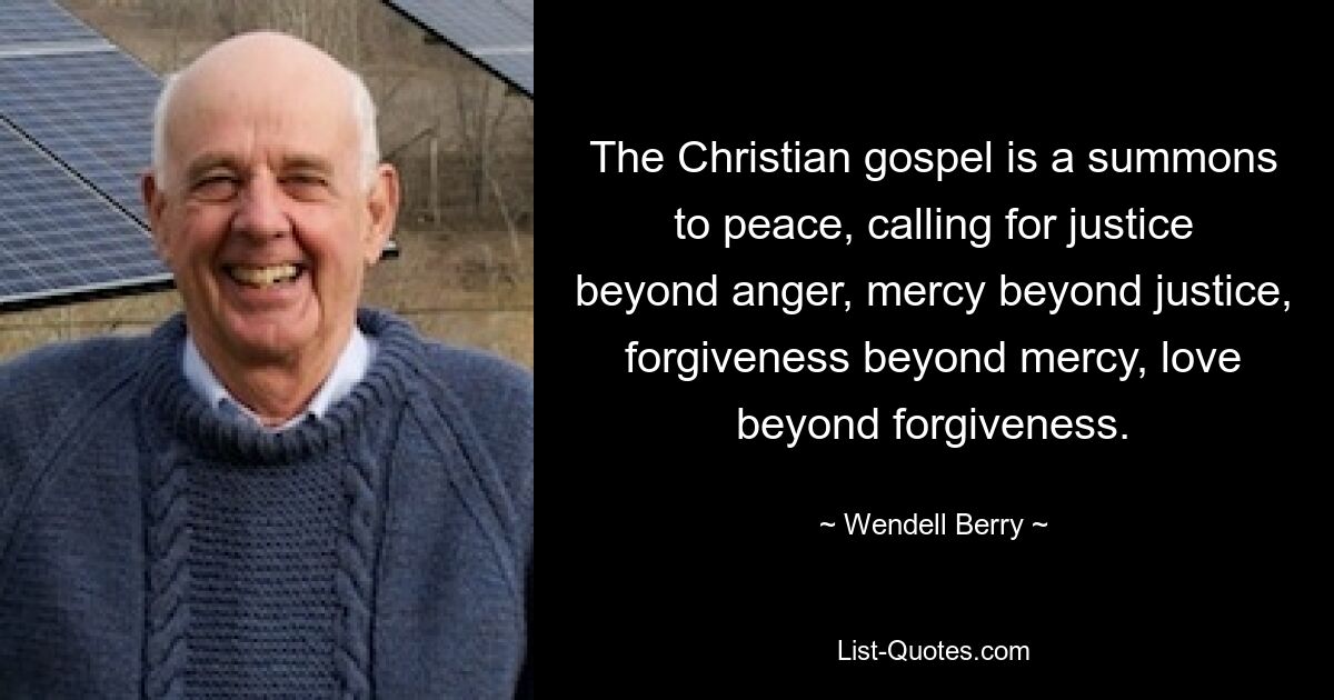 The Christian gospel is a summons to peace, calling for justice beyond anger, mercy beyond justice, forgiveness beyond mercy, love beyond forgiveness. — © Wendell Berry