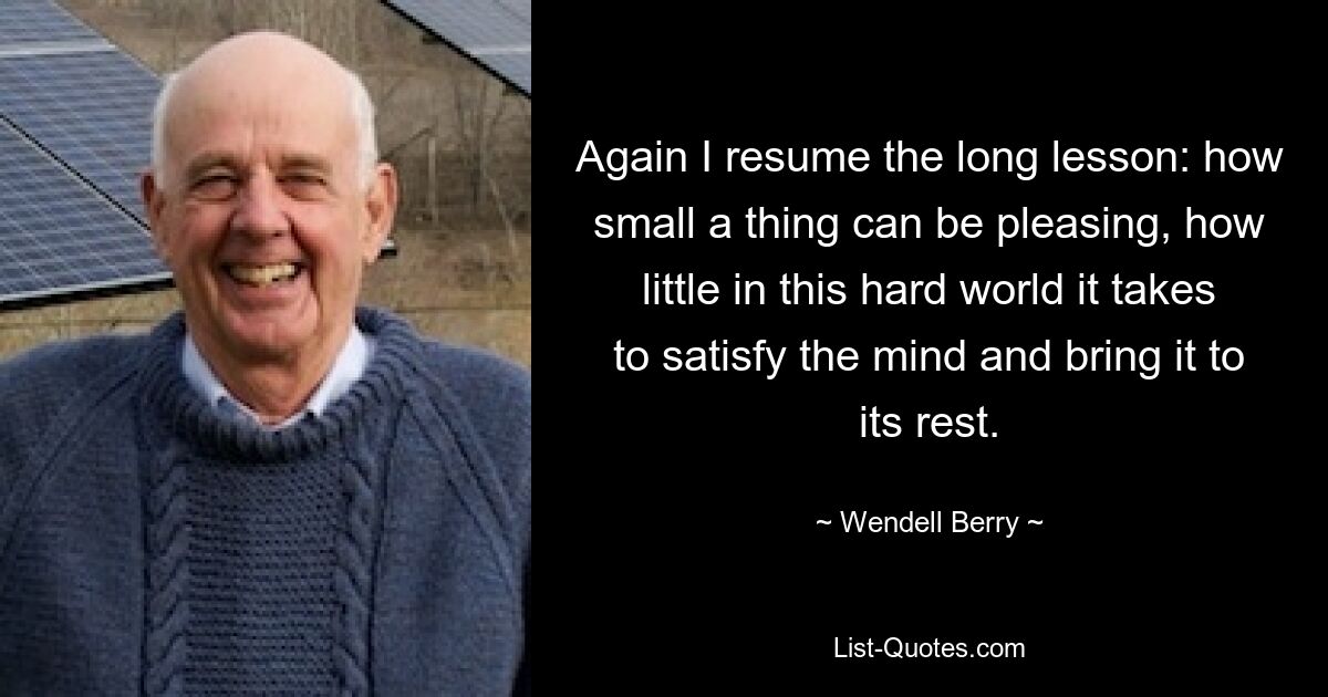 Again I resume the long lesson: how small a thing can be pleasing, how little in this hard world it takes to satisfy the mind and bring it to its rest. — © Wendell Berry