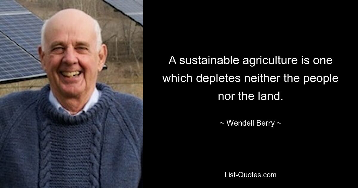 A sustainable agriculture is one which depletes neither the people nor the land. — © Wendell Berry