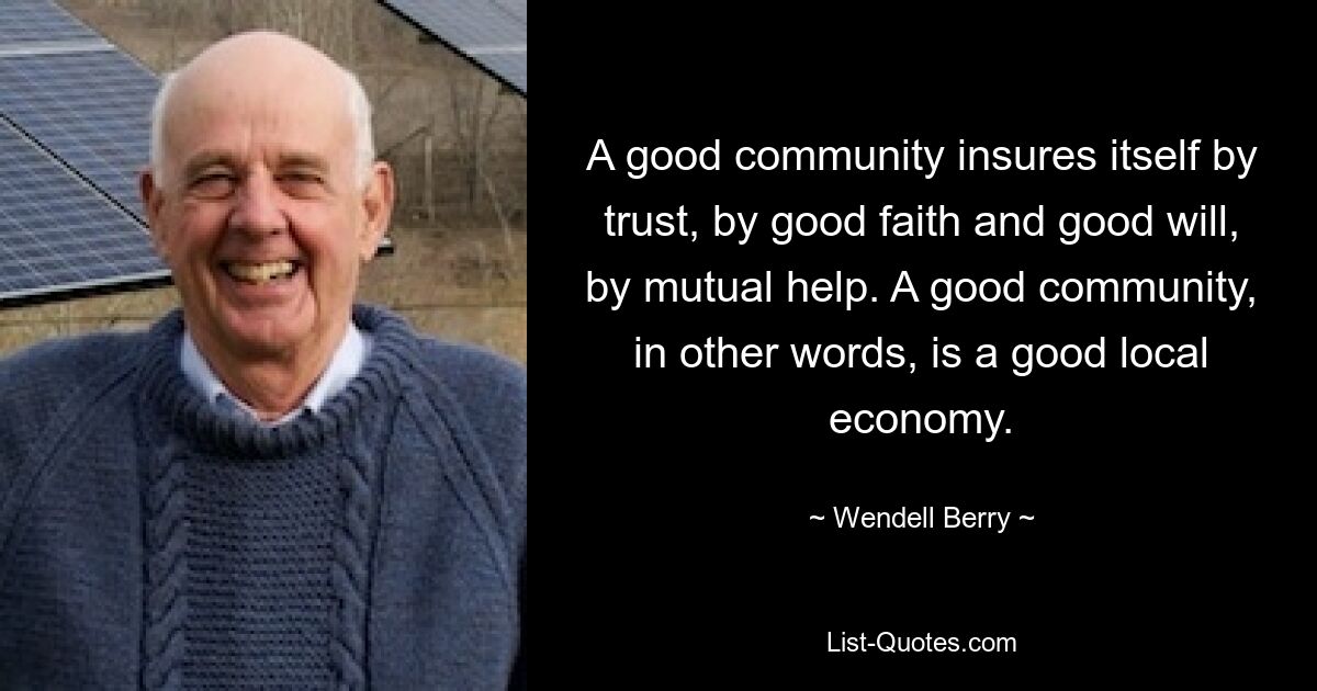 A good community insures itself by trust, by good faith and good will, by mutual help. A good community, in other words, is a good local economy. — © Wendell Berry