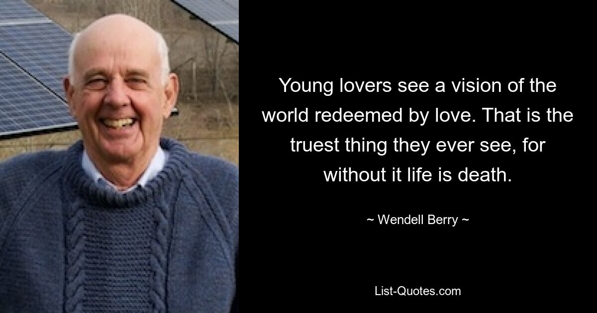 Young lovers see a vision of the world redeemed by love. That is the truest thing they ever see, for without it life is death. — © Wendell Berry