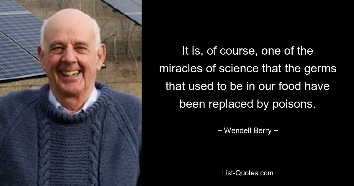 It is, of course, one of the miracles of science that the germs that used to be in our food have been replaced by poisons. — © Wendell Berry