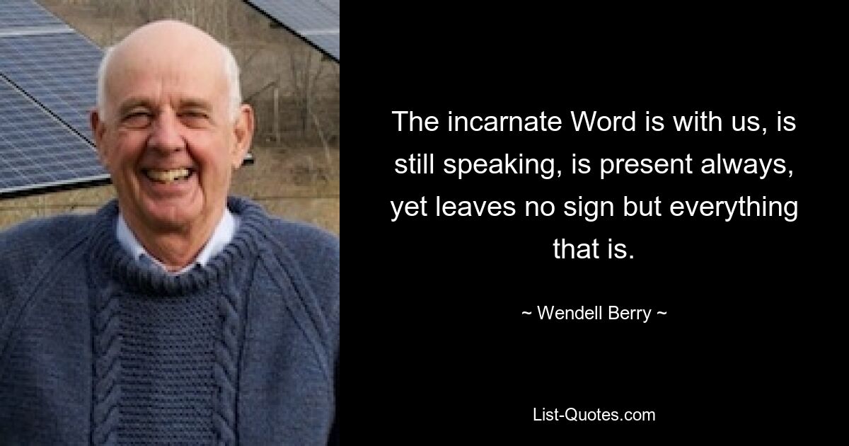 The incarnate Word is with us, is still speaking, is present always, yet leaves no sign but everything that is. — © Wendell Berry