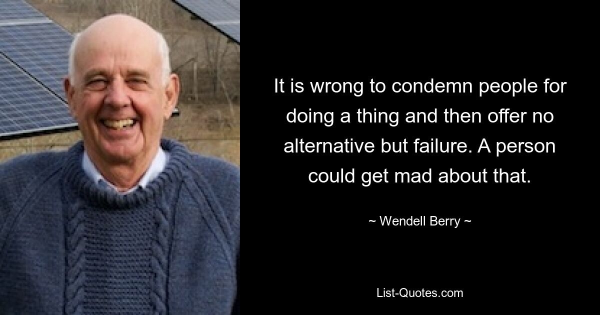 It is wrong to condemn people for doing a thing and then offer no alternative but failure. A person could get mad about that. — © Wendell Berry