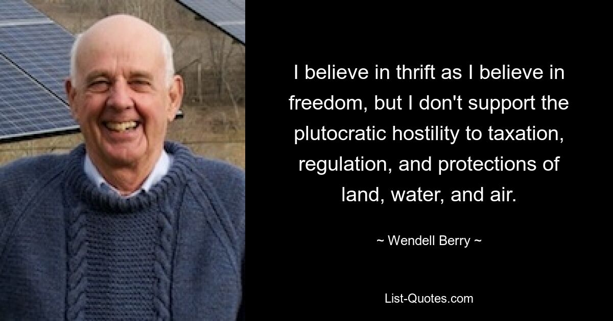 I believe in thrift as I believe in freedom, but I don't support the plutocratic hostility to taxation, regulation, and protections of land, water, and air. — © Wendell Berry