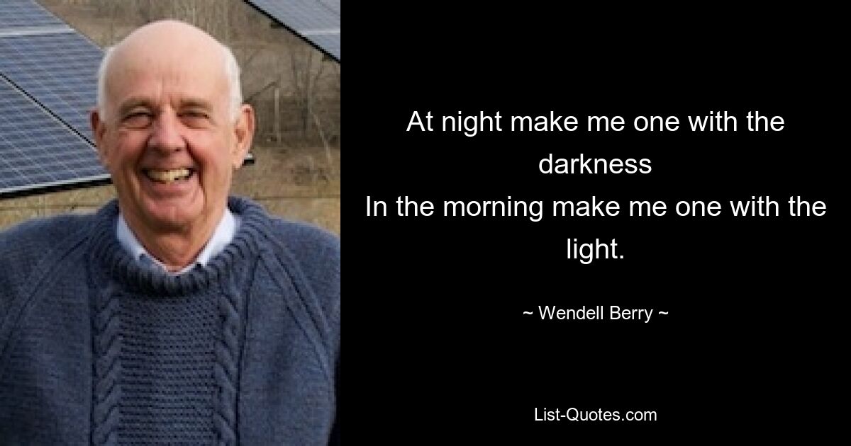 At night make me one with the darkness
In the morning make me one with the light. — © Wendell Berry