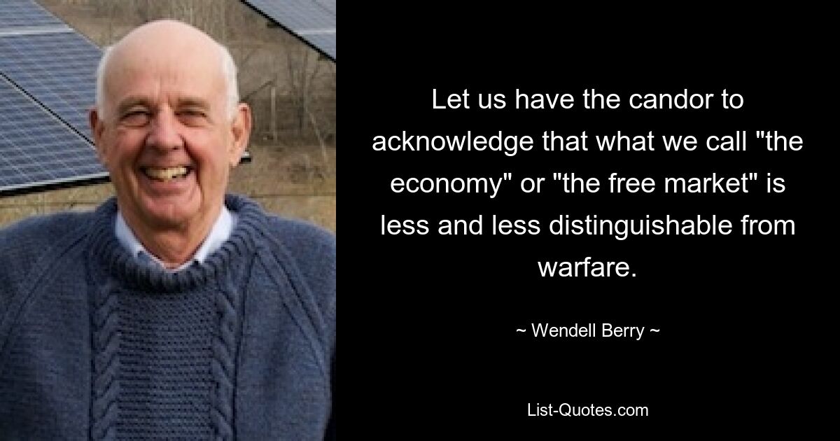 Let us have the candor to acknowledge that what we call "the economy" or "the free market" is less and less distinguishable from warfare. — © Wendell Berry