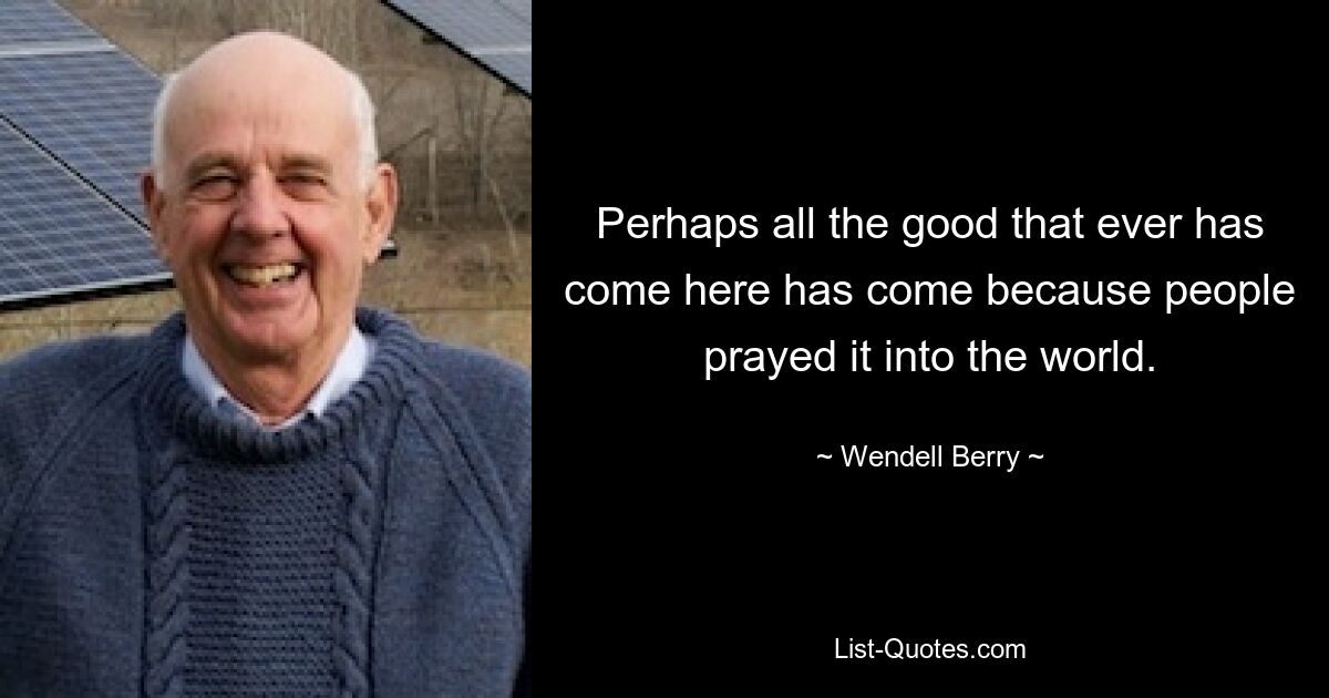 Perhaps all the good that ever has come here has come because people prayed it into the world. — © Wendell Berry