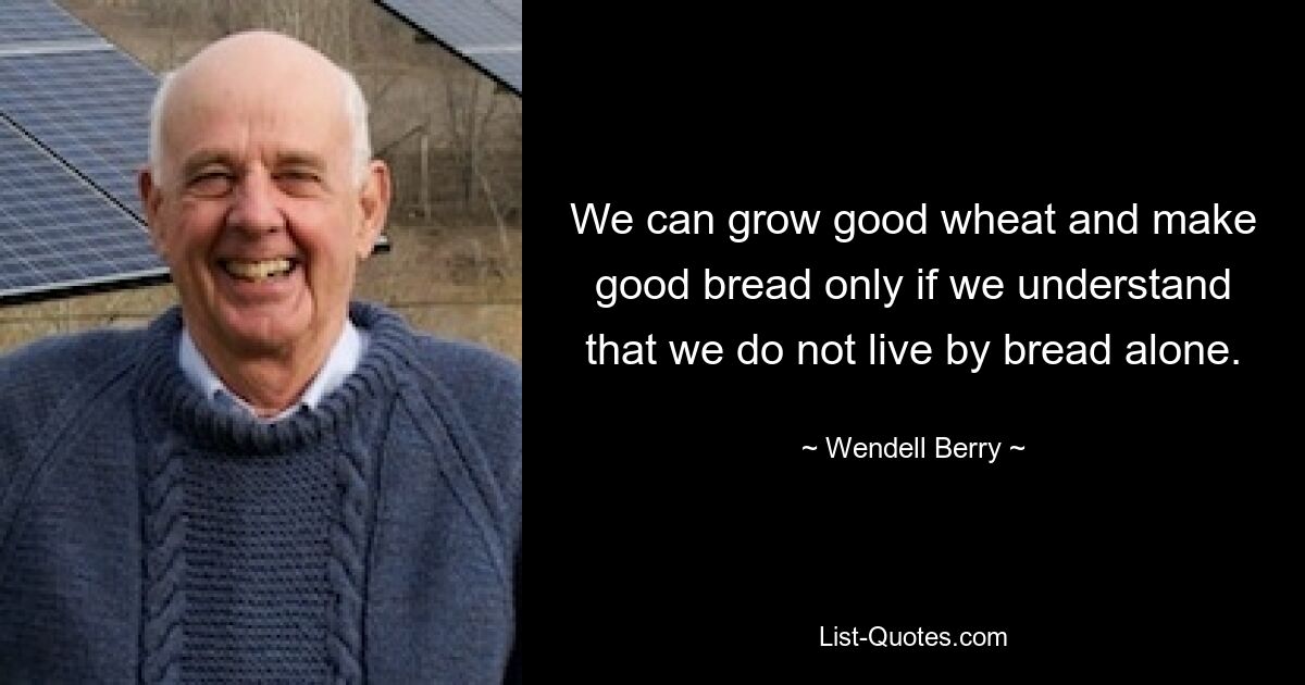 We can grow good wheat and make good bread only if we understand that we do not live by bread alone. — © Wendell Berry