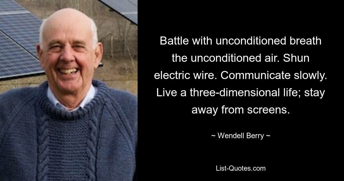 Battle with unconditioned breath the unconditioned air. Shun electric wire. Communicate slowly. Live a three-dimensional life; stay away from screens. — © Wendell Berry