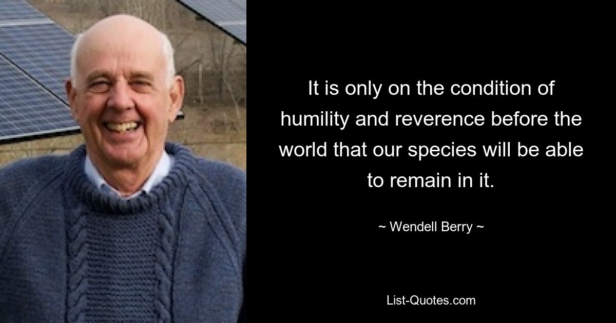 It is only on the condition of humility and reverence before the world that our species will be able to remain in it. — © Wendell Berry