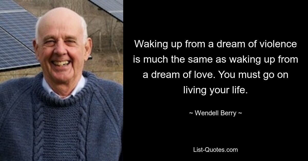 Waking up from a dream of violence is much the same as waking up from a dream of love. You must go on living your life. — © Wendell Berry