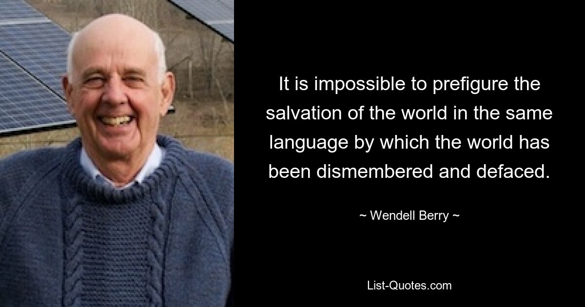 It is impossible to prefigure the salvation of the world in the same language by which the world has been dismembered and defaced. — © Wendell Berry