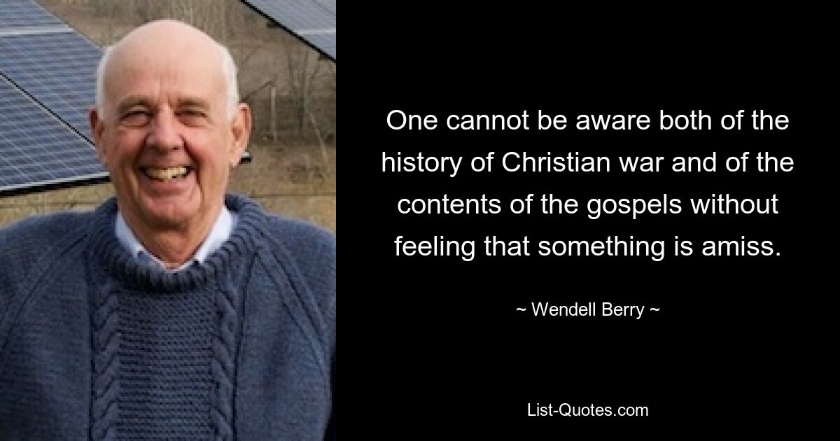 One cannot be aware both of the history of Christian war and of the contents of the gospels without feeling that something is amiss. — © Wendell Berry