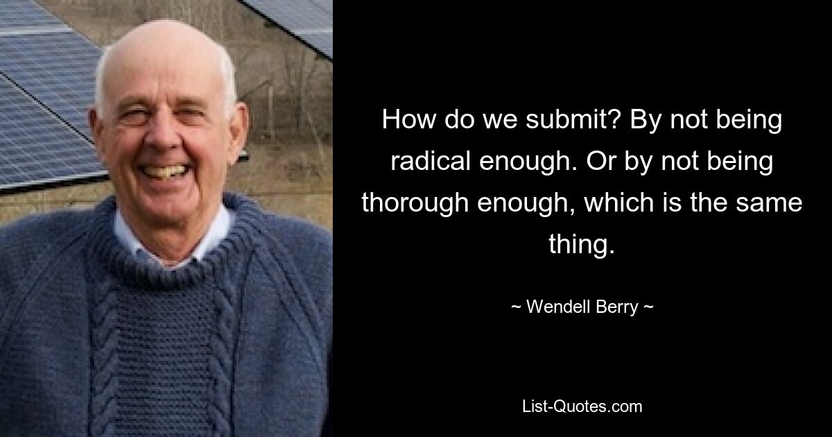 How do we submit? By not being radical enough. Or by not being thorough enough, which is the same thing. — © Wendell Berry