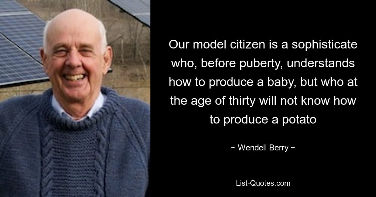 Our model citizen is a sophisticate who, before puberty, understands how to produce a baby, but who at the age of thirty will not know how to produce a potato — © Wendell Berry