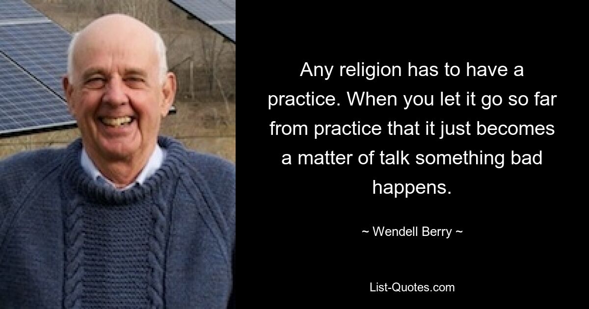 Any religion has to have a practice. When you let it go so far from practice that it just becomes a matter of talk something bad happens. — © Wendell Berry