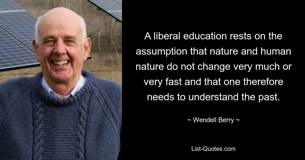 A liberal education rests on the assumption that nature and human nature do not change very much or very fast and that one therefore needs to understand the past. — © Wendell Berry