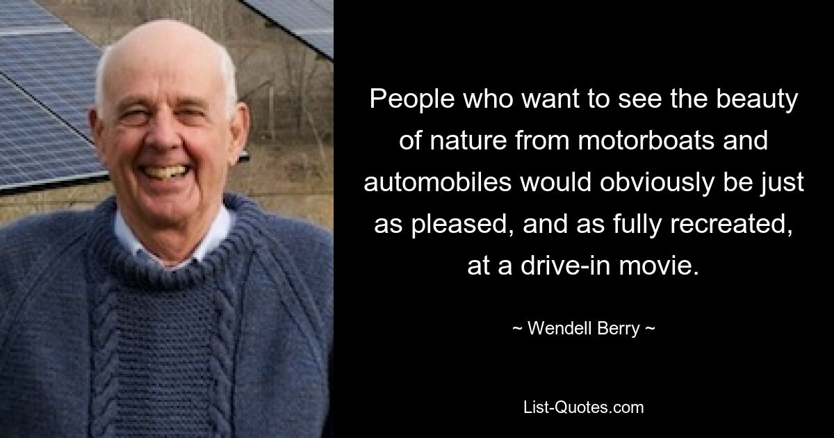 People who want to see the beauty of nature from motorboats and automobiles would obviously be just as pleased, and as fully recreated, at a drive-in movie. — © Wendell Berry