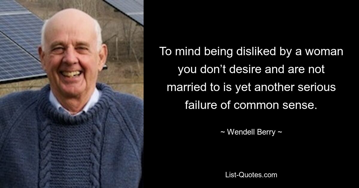 To mind being disliked by a woman you don’t desire and are not married to is yet another serious failure of common sense. — © Wendell Berry