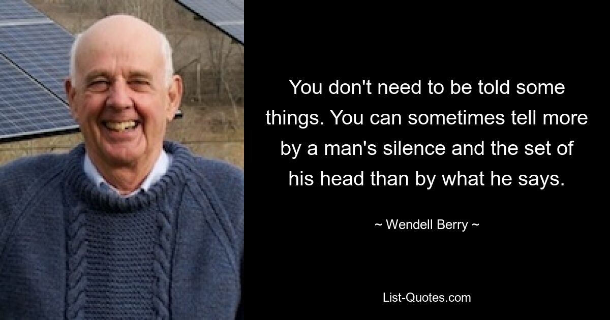 You don't need to be told some things. You can sometimes tell more by a man's silence and the set of his head than by what he says. — © Wendell Berry