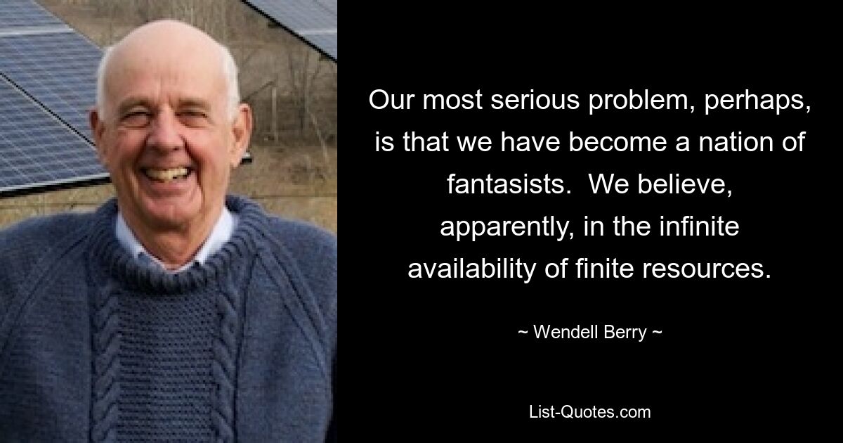 Our most serious problem, perhaps, is that we have become a nation of fantasists.  We believe, apparently, in the infinite availability of finite resources. — © Wendell Berry