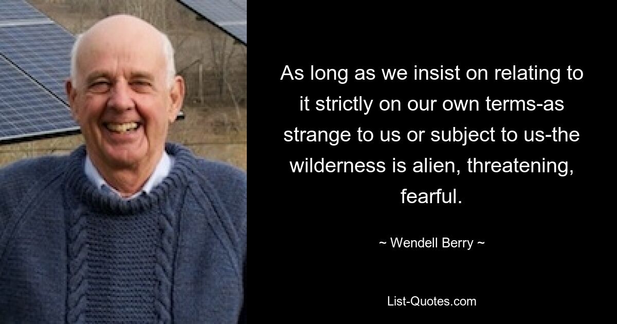 As long as we insist on relating to it strictly on our own terms-as strange to us or subject to us-the wilderness is alien, threatening, fearful. — © Wendell Berry