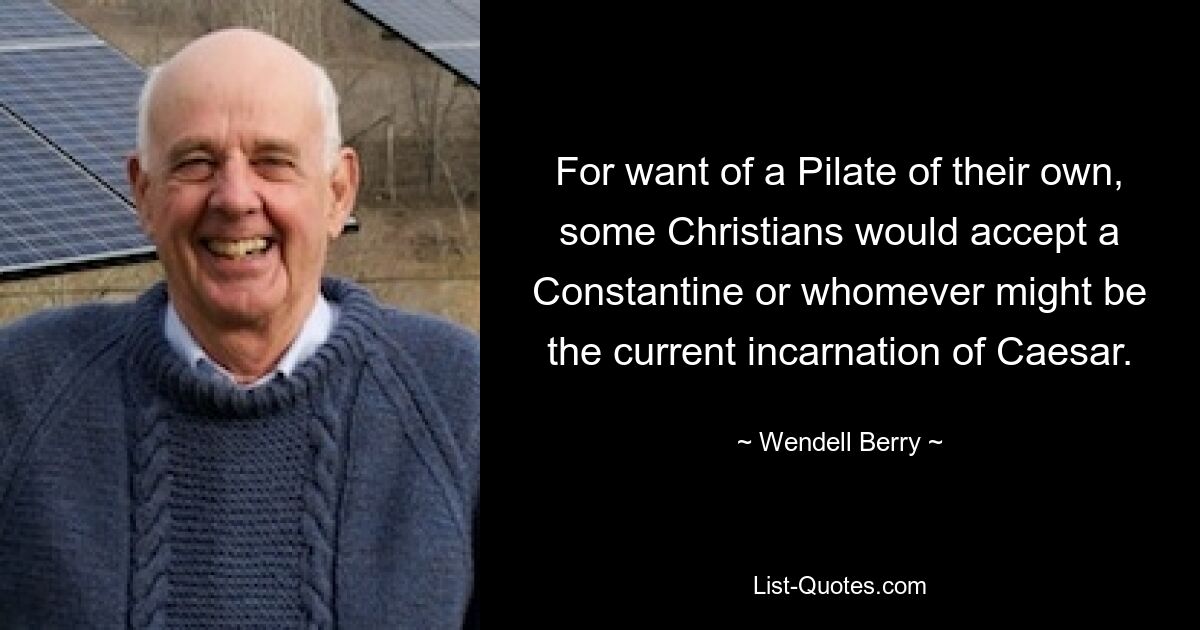 For want of a Pilate of their own, some Christians would accept a Constantine or whomever might be the current incarnation of Caesar. — © Wendell Berry