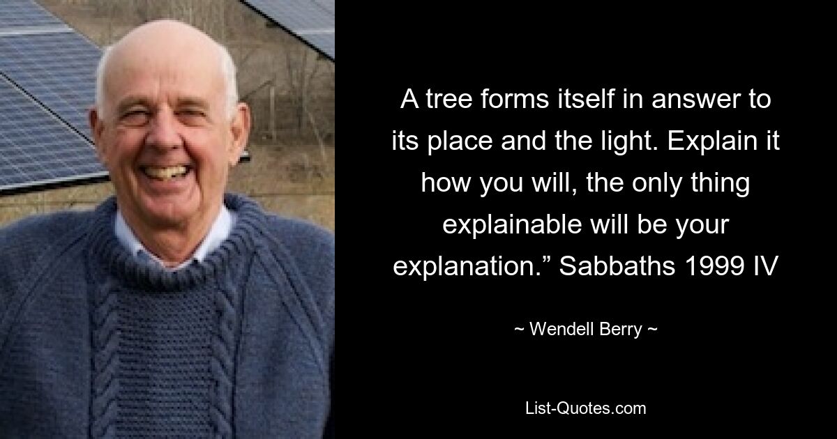 A tree forms itself in answer to its place and the light. Explain it how you will, the only thing explainable will be your explanation.” Sabbaths 1999 IV — © Wendell Berry