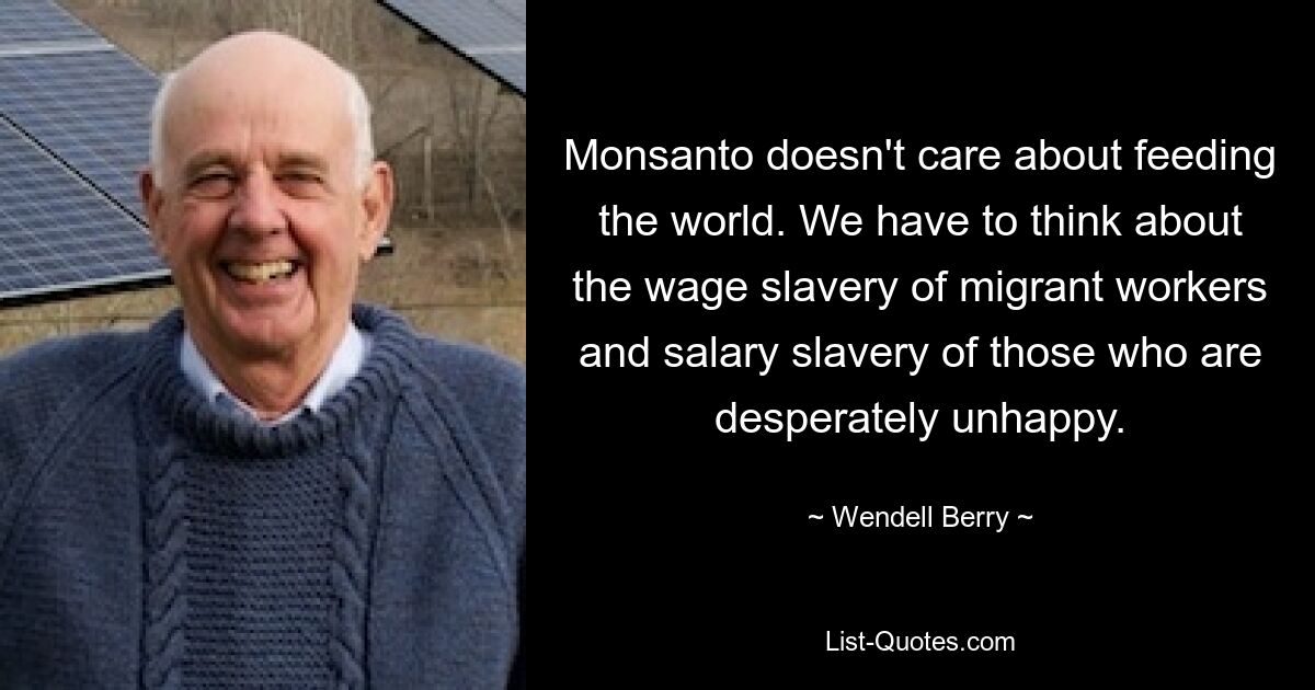 Monsanto doesn't care about feeding the world. We have to think about the wage slavery of migrant workers and salary slavery of those who are desperately unhappy. — © Wendell Berry