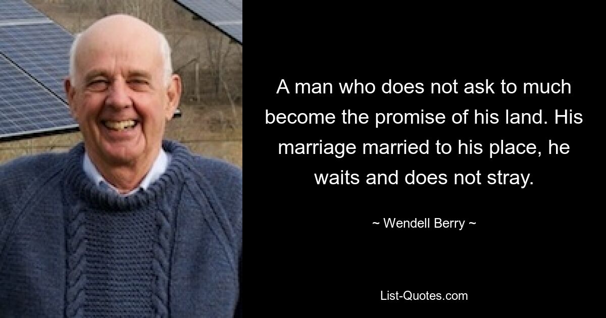 A man who does not ask to much become the promise of his land. His marriage married to his place, he waits and does not stray. — © Wendell Berry