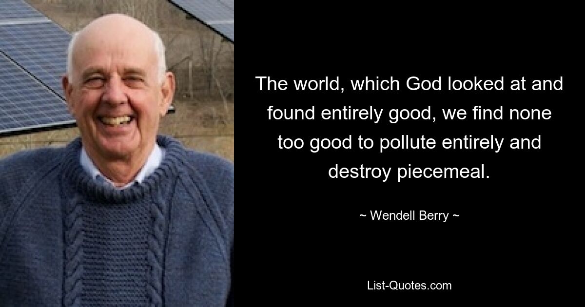 The world, which God looked at and found entirely good, we find none too good to pollute entirely and destroy piecemeal. — © Wendell Berry