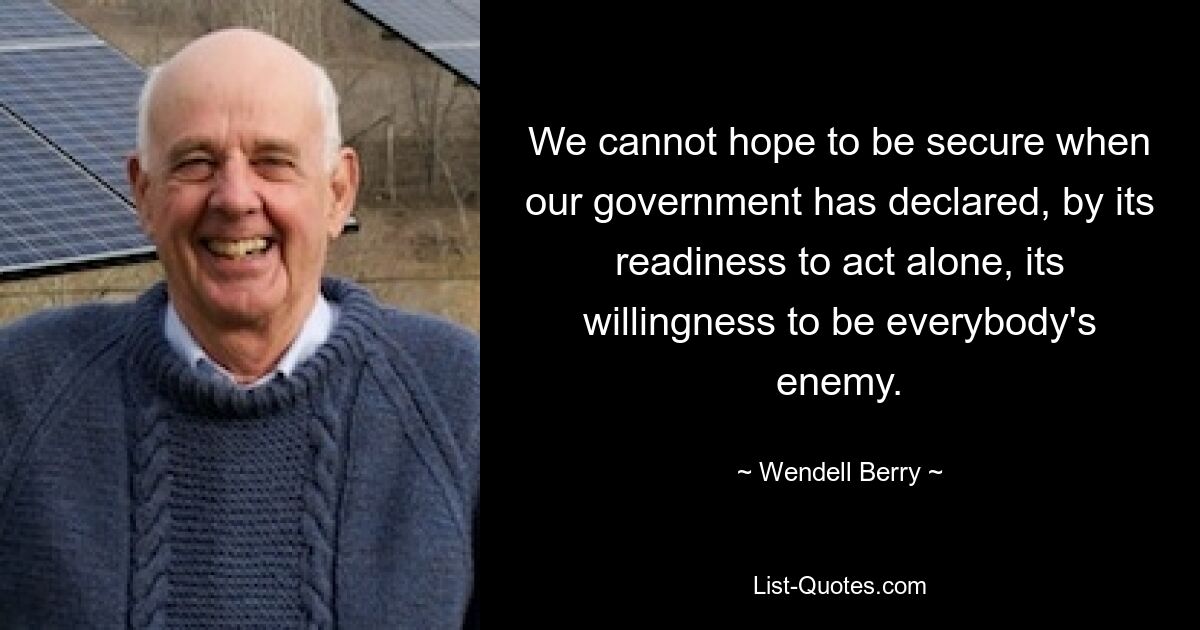 We cannot hope to be secure when our government has declared, by its readiness to act alone, its willingness to be everybody's enemy. — © Wendell Berry