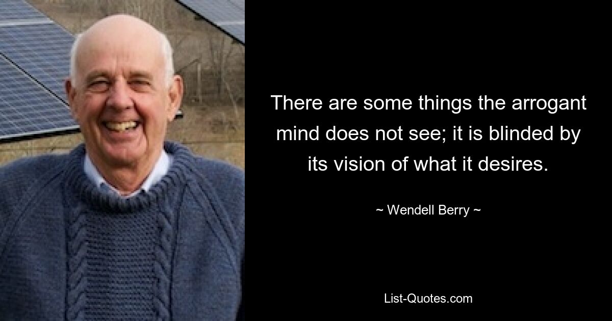 There are some things the arrogant mind does not see; it is blinded by its vision of what it desires. — © Wendell Berry