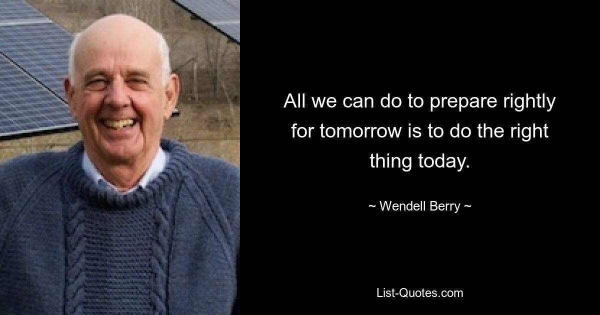 All we can do to prepare rightly for tomorrow is to do the right thing today. — © Wendell Berry