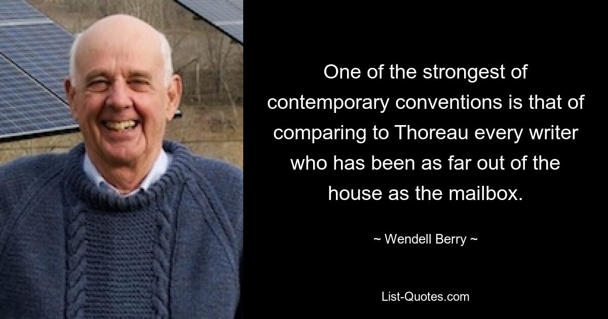 One of the strongest of contemporary conventions is that of comparing to Thoreau every writer who has been as far out of the house as the mailbox. — © Wendell Berry