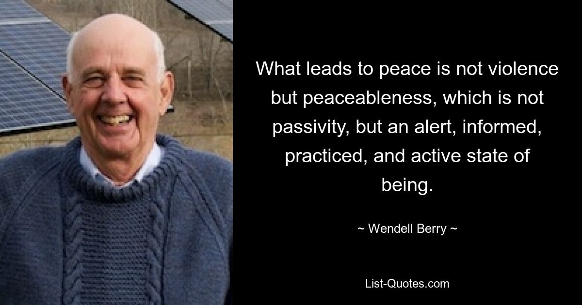 What leads to peace is not violence but peaceableness, which is not passivity, but an alert, informed, practiced, and active state of being. — © Wendell Berry