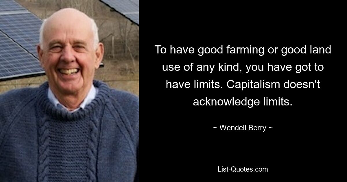 To have good farming or good land use of any kind, you have got to have limits. Capitalism doesn't acknowledge limits. — © Wendell Berry